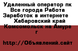 Удаленный оператор пк - Все города Работа » Заработок в интернете   . Хабаровский край,Комсомольск-на-Амуре г.